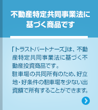 不動産特定共同事業法に基づく商品です 「トラストパートナーズ」は、不動産特定共同事業法に基づく不動産投資商品です。駐車場の共同所有のため、好立地・好条件の駐車場を少ない出資額で所有することができます。